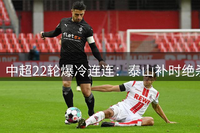 中超22轮爆冷连连：泰山补时绝杀 海港逆境翻盘