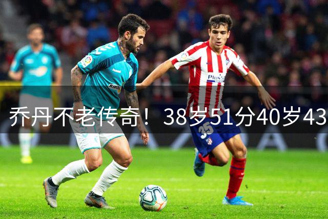 乔丹不老传奇！38岁51分40岁43分 两项高龄得分纪录尘封20年无人破
