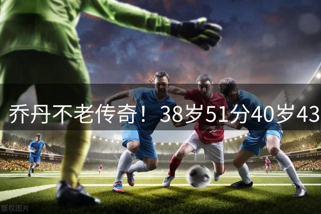乔丹不老传奇！38岁51分40岁43分 两项高龄得分纪录尘封20年无人破