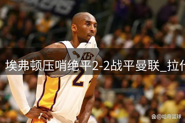 埃弗顿压哨绝平2-2战平曼联 拉什福德错失关键妙传