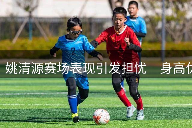 姚清源赛场表现引发担忧　身高优势不再恐成隐患