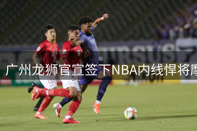 广州龙狮官宣签下NBA内线悍将摩西·布朗