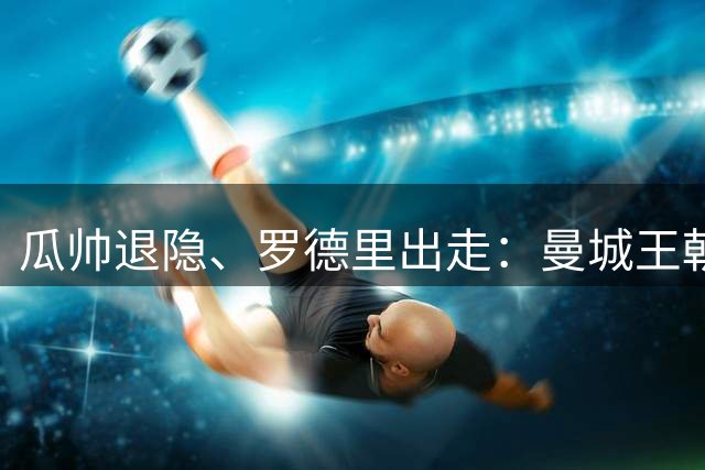 瓜帅退隐、罗德里出走：曼城王朝1.4亿欧砸中卫、迎回穆里尼奥
