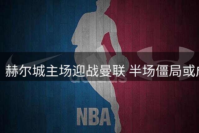 赫尔城主场迎战曼联 半场僵局或成主旋律