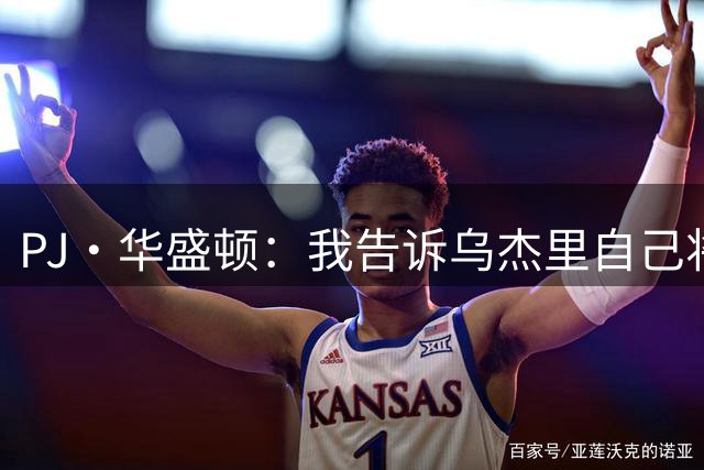 PJ·华盛顿：我告诉乌杰里自己将担任领袖 在攻防两端打出侵略性